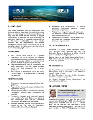 9. CONCLUSION
This paper showcases that the development and
implementation of a standard Estimation Framework
based on historically proven techniques and data will
help bring the much desired efficiency in project
management. It will make the projects harness the
estimation experience of executed projects to bring
in the desired predictability and also provide
feedback for the improvements and further
refinements in future. To conclude, let us look at the
key differentiators of this framework and the lessons
learnt while deploying the same.
LESSONS LEARNT
“One Solution Does Not fit all”. Separate
prescription has to be provided for different
organisations depending on their exact problems
“Reuse” of existing artifacts is essential to get
the “buy-in” from the practitioner community
“High Impact Projects” need to be identified for
initial deployment. This will create success
stories and drive deployment for a larger
audience
The success of deployment should be timely
communicated to all stakeholders for benefits
management.
KEY DIFFERENTIATORS
• End to end estimation process definitions with
guidelines
• Plug and play framework components based on
organization maturity
• Well established cohesive collaboration between
components enabling easy propagation of
changes
• Framework validated and calibrated against
huge number of project data across domains
and technologies thus ensuring consistent
predictability with acceptable confidence
• Analytical approach (through up-to-date decision
matrix) to get the “best fit“ prescription
applicable for different types of projects
• Knowledge and understanding of various
estimation techniques captured through
framework components
• A streamlined integrated approach to generate
key metrics like variance, productivity, schedule
& effort slippage and so on
• Self-sustaining framework capable of capturing
end results and incorporate the same for
continuous improvement
10. ACKNOWLEDGMENTS
We thank TCS Global Delivery Excellence Group,
TCS Techcom Group, Sharmila Das from TCS
Estimation Center of Excellence for all the help and
support provided in writing this paper.
Special thanks to Ms. Aarthi Subramanian (Head –
TCS Global Delivery Excellence Group) for her
support and guidance.
11. REFERENCES
[1] Project Management Institute’s (PMI), Project
Management Body of Knowledge Guide (PMBOK®
Guide). Edition 5, 2013
[2] Tata Consultancy Services (TCS), Estimation
Guidelines Version 7.2, April 2013
[3] “Quality Software Project Management” by
Futrell, Shafer and Shafer.
12. AUTHORS’ PROFILE
Pranabendu Bhattacharyya, CFPS, PMP
Tata Consultancy Services Ltd.
pranabendu.bhattacharyya@tcs.com
Pranabendu is having more than 20 years of IT
experience and heading the TCS estimation Center
of Excellence for last 8 years. He is an M-Tech (IIT
KGP) and has been the chief consultant for many
estimation consulting engagements. He is one of the
core members of ITPC (IFPUG) guiding committee
 