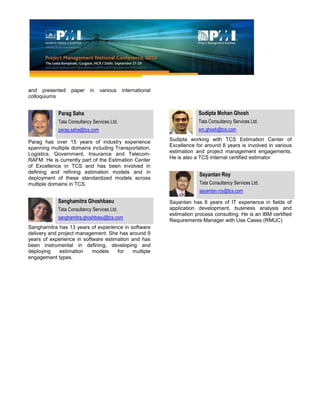 and presented paper in various international
colloquiums
Parag Saha
Tata Consultancy Services Ltd.
parag.saha@tcs.com
Parag has over 15 years of industry experience
spanning multiple domains including Transportation,
Logistics, Government, Insurance and Telecom-
RAFM. He is currently part of the Estimation Center
of Excellence in TCS and has been involved in
defining and refining estimation models and in
deployment of these standardized models across
multiple domains in TCS.
Sanghamitra Ghoshbasu
Tata Consultancy Services Ltd.
sanghamitra.ghoshbasu@tcs.com
Sanghamitra has 13 years of experience in software
delivery and project management. She has around 9
years of experience in software estimation and has
been instrumental in defining, developing and
deploying estimation models for multiple
engagement types.
Sudipta Mohan Ghosh
Tata Consultancy Services Ltd.
sm.ghosh@tcs.com
Sudipta working with TCS Estimation Center of
Excellence for around 8 years is involved in various
estimation and project management engagements.
He is also a TCS Internal certified estimator
Sayantan Roy
Tata Consultancy Services Ltd.
sayantan.roy@tcs.com
Sayantan has 8 years of IT experience in fields of
application development, business analysis and
estimation process consulting. He is an IBM certified
Requirements Manager with Use Cases (RMUC)
 