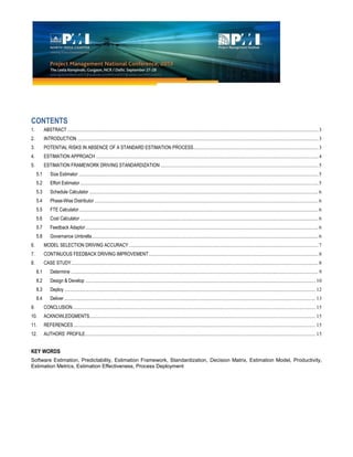 CONTENTS
1. ABSTRACT...............................................................................................................................................................................................3
2. INTRODUCTION .......................................................................................................................................................................................3
3. POTENTIAL RISKS IN ABSENCE OF A STANDARD ESTIMATION PROCESS...............................................................................................3
4. ESTIMATION APPROACH .........................................................................................................................................................................4
5. ESTIMATION FRAMEWORK DRIVING STANDARDIZATION ........................................................................................................................5
5.1 Size Estimator ......................................................................................................................................................................................5
5.2 Effort Estimator.....................................................................................................................................................................................5
5.3 Schedule Calculator ..............................................................................................................................................................................6
5.4 Phase-Wise Distributor ..........................................................................................................................................................................6
5.5 FTE Calculator......................................................................................................................................................................................6
5.6 Cost Calculator .....................................................................................................................................................................................6
5.7 Feedback Adaptor.................................................................................................................................................................................6
5.8 Governance Umbrella............................................................................................................................................................................6
6. MODEL SELECTION DRIVING ACCURACY................................................................................................................................................7
7. CONTINUOUS FEEDBACK DRIVING IMPROVEMENT.................................................................................................................................8
8. CASE STUDY............................................................................................................................................................................................8
8.1 Determine ............................................................................................................................................................................................9
8.2 Design & Develop ............................................................................................................................................................................... 10
8.3 Deploy ............................................................................................................................................................................................... 12
8.4 Deliver ............................................................................................................................................................................................... 13
9. CONCLUSION......................................................................................................................................................................................... 15
10. ACKNOWLEDGMENTS............................................................................................................................................................................ 15
11. REFERENCES ........................................................................................................................................................................................ 15
12. AUTHORS’ PROFILE............................................................................................................................................................................... 15
KEY WORDS
Software Estimation, Predictability, Estimation Framework, Standardization, Decision Matrix, Estimation Model, Productivity,
Estimation Metrics, Estimation Effectiveness, Process Deployment
 