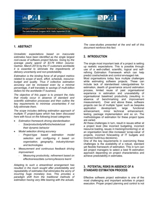 1. ABSTRACT
Unrealistic expectations based on inaccurate
estimates have been identified as the single largest
root-cause of software project failures. Going by the
average yearly spend of $3.76 trillion (source:
Gartner, March-2013) by the IT customers worldwide
it is essential to eliminate the impediments of
delivery uncertainty and non-predictability.
Estimation is the binding force of all project metrics
related to scope of work, effort, schedule, resource-
budget and quality. Thus if collective estimation
accuracy can be increased even by a minimal
percentage, it will translate to savings of multi-billion
dollars for the worldwide IT business.
The objective of this paper is to present the risks
that mostly occur in absence of standard and
scientific estimation processes and then outline the
key requirements to minimise uncertainties if not
fully eliminate them.
The scope includes defining estimation approach of
multiple IT project-types which has been discussed
here with focus on the following broad categories:
Estimation framework driving standardisation
- Size/productivity/effort/schedule/cost and
their dynamic behavior
Model selection driving accuracy
- Project-type based estimation model
selection and configuring it based on
organisation, geography, industry/domain
and technologies
Measurement and continuous feedback driving
improvement
- Measuring productivity, refinement based on
effectiveness/data currency/lessons learnt
Adapting to such a streamlined arrangement has
resulted in the much sought after predictability and
repeatability of estimates that eliminates the worry of
incurring huge monetary loss. This provides a
paradigm shift from the traditional methods of
estimation having very little bearing with the actuals.
The case-studies presented at the end will of this
document reinforce this fact.
2. INTRODUCTION
The single most important task of a project is setting
up realistic expectations. This is possible through
use of a well-crafted, scientific, logical and self-
refining Estimation Framework which can help
predict cost/schedule and control envisaged risk.
Most organisations today face multiple challenges
while estimating software projects. These can
include lack of standardised rules/guidelines for
estimation, dearth of governance around estimation
process, limited reuse of past organisational
experience in estimation and unavailability of
organisational baselined productivity (resulting in
absence of benchmarking and improvement
measurement). Over and above these, software
projects can be of multiple ‘types’ such as bespoke
application development, large functional
enhancement, minor technical enhancement,
testing, package implementation and so on. The
methodologies of estimation for these project types
are varied.
All these challenges in turn, result in issues either at
a project level (like incorrect budgeting, incorrect
resource loading, issues in tracking/monitoring) or at
an organisation level (like increased ‘scrap-value’ of
projects, incorrect forecasting of IT budgets and
incorrect build-buy decisions).
One of the key requirements in overcoming these
challenges is the availability of a robust, standard
yet flexible framework of estimation. This in turn can
aid project managers to select a best fit estimation
approach depending on project characteristics and
achieve predictability in estimates.
3. POTENTIAL RISKS IN ABSENCE OF A
STANDARD ESTIMATION PROCESS
Effective software project estimation is one of the
most challenging and important activities in project
execution. Proper project planning and control is not
 