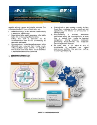 possible without a sound and reliable estimate. The
risks associated with incorrect estimation are:
Underestimating a project leads to under-staffing
it resulting in staff burnout
Under-scoping the quality assurance effort leads
to the risk of low quality of deliverables.
Setting too short a schedule due to
underestimation leads to loss of credibility as
deadlines are missed.
Overestimating a project leads to a project being
allocated more resources than it really needs,
without sufficient scope controls. The project is
then likely to cost more than it should and have
a negative impact on the bottom line
Overestimating also causes a project to take
longer than necessary to deliver resulting in lost
opportunities, and delayed use of resources on
other projects.
Non-availability of standard estimation
techniques across the organisation for a given
type of project type results in incorrect
comparison among projects, inaccurate
productivity measurements and inaccurate
person-dependent estimates.
All these risks, in turn result in lack of
predictability in estimates and impact
downstream activities like planning, staffing,
monitoring and tracking.
4. ESTIMATION APPROACH
Figure 1: Estimation Approach
 