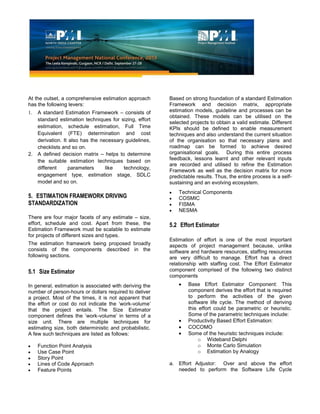 At the outset, a comprehensive estimation approach
has the following levers:
1. A standard Estimation Framework – consists of
standard estimation techniques for sizing, effort
estimation, schedule estimation, Full Time
Equivalent (FTE) determination and cost
derivation. It also has the necessary guidelines,
checklists and so on.
2. A defined decision matrix – helps to determine
the suitable estimation techniques based on
different parameters like technology,
engagement type, estimation stage, SDLC
model and so on.
Based on strong foundation of a standard Estimation
Framework and decision matrix, appropriate
estimation models, guideline and processes can be
obtained. These models can be utilised on the
selected projects to obtain a valid estimate. Different
KPIs should be defined to enable measurement
techniques and also understand the current situation
of the organisation so that necessary plans and
roadmap can be formed to achieve desired
organisational goals. During this entire process
feedback, lessons learnt and other relevant inputs
are recorded and utilised to refine the Estimation
Framework as well as the decision matrix for more
predictable results. Thus, the entire process is a self-
sustaining and an evolving ecosystem.
5. ESTIMATION FRAMEWORK DRIVING
STANDARDIZATION
There are four major facets of any estimate – size,
effort, schedule and cost. Apart from these, the
Estimation Framework must be scalable to estimate
for projects of different sizes and types.
The estimation framework being proposed broadly
consists of the components described in the
following sections.
5.1 Size Estimator
In general, estimation is associated with deriving the
number of person-hours or dollars required to deliver
a project. Most of the times, it is not apparent that
the effort or cost do not indicate the ‘work-volume’
that the project entails. The Size Estimator
component defines the ‘work-volume’ in terms of a
size unit. There are multiple techniques for
estimating size, both deterministic and probabilistic.
A few such techniques are listed as follows:
Function Point Analysis
Use Case Point
Story Point
Lines of Code Approach
Feature Points
Technical Components
COSMIC
FISMA
NESMA
5.2 Effort Estimator
Estimation of effort is one of the most important
aspects of project management because, unlike
software and hardware resources, staffing resources
are very difficult to manage. Effort has a direct
relationship with staffing cost. The Effort Estimator
component comprised of the following two distinct
components
Base Effort Estimator Component: This
component derives the effort that is required
to perform the activities of the given
software life cycle. The method of deriving
this effort could be parametric or heuristic.
Some of the parametric techniques include:
Productivity Based Effort Estimation:
COCOMO
Some of the heuristic techniques include:
o Wideband Delphi
o Monte Carlo Simulation
o Estimation by Analogy
a. Effort Adjustor: Over and above the effort
needed to perform the Software Life Cycle
 