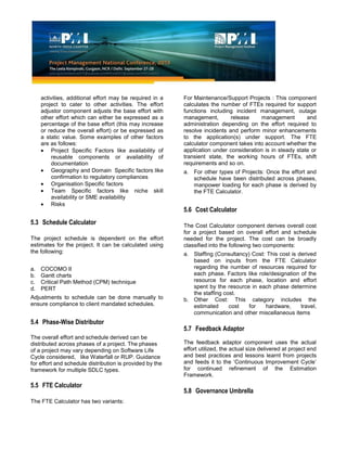 activities, additional effort may be required in a
project to cater to other activities. The effort
adjustor component adjusts the base effort with
other effort which can either be expressed as a
percentage of the base effort (this may increase
or reduce the overall effort) or be expressed as
a static value. Some examples of other factors
are as follows:
Project Specific Factors like availability of
reusable components or availability of
documentation
Geography and Domain Specific factors like
confirmation to regulatory compliances
Organisation Specific factors
Team Specific factors like niche skill
availability or SME availability
Risks
5.3 Schedule Calculator
The project schedule is dependent on the effort
estimates for the project. It can be calculated using
the following:
a. COCOMO II
b. Gantt charts
c. Critical Path Method (CPM) technique
d. PERT
Adjustments to schedule can be done manually to
ensure compliance to client mandated schedules.
5.4 Phase-Wise Distributor
The overall effort and schedule derived can be
distributed across phases of a project. The phases
of a project may vary depending on Software Life
Cycle considered, like Waterfall or RUP. Guidance
for effort and schedule distribution is provided by the
framework for multiple SDLC types.
5.5 FTE Calculator
The FTE Calculator has two variants:
For Maintenance/Support Projects : This component
calculates the number of FTEs required for support
functions including incident management, outage
management, release management and
administration depending on the effort required to
resolve incidents and perform minor enhancements
to the application(s) under support. The FTE
calculator component takes into account whether the
application under consideration is in steady state or
transient state, the working hours of FTEs, shift
requirements and so on.
a. For other types of Projects: Once the effort and
schedule have been distributed across phases,
manpower loading for each phase is derived by
the FTE Calculator.
5.6 Cost Calculator
The Cost Calculator component derives overall cost
for a project based on overall effort and schedule
needed for the project. The cost can be broadly
classified into the following two components:
a. Staffing (Consultancy) Cost: This cost is derived
based on inputs from the FTE Calculator
regarding the number of resources required for
each phase. Factors like role/designation of the
resource for each phase, location and effort
spent by the resource in each phase determine
the staffing cost.
b. Other Cost: This category includes the
estimated cost for hardware, travel,
communication and other miscellaneous items
5.7 Feedback Adaptor
The feedback adaptor component uses the actual
effort utilized, the actual size delivered at project end
and best practices and lessons learnt from projects
and feeds it to the ‘Continuous Improvement Cycle’
for continued refinement of the Estimation
Framework.
5.8 Governance Umbrella
 