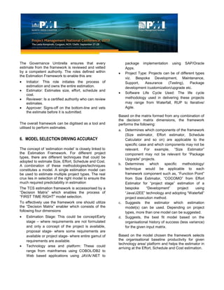 The Governance Umbrella ensures that every
estimate from the framework is reviewed and vetted
by a competent authority. The roles defined within
the Estimation Framework to enable this are:
Initiator: This role initiates the process of
estimation and owns the entire estimation.
Estimator: Estimates size, effort, schedule and
cost.
Reviewer: Is a certified authority who can review
estimates.
Approver: Signs-off on the bottom-line and vets
the estimate before it is submitted.
The overall framework can be digitised as a tool and
utilised to perform estimates.
6. MODEL SELECTION DRIVING ACCURACY
The concept of ‘estimation model’ is closely linked to
the Estimation Framework. For different project
types, there are different techniques that could be
adopted to estimate Size, Effort, Schedule and Cost.
A combination of these methodologies/techniques
constitutes a model. A single estimation model can
be used to estimate multiple project types. The real
crux lies in selection of the right model to ensure the
much required predictability in estimation
The TCS estimation framework is accessorised by a
“Decision Matrix” which enables the process of
“FIRST TIME RIGHT” model selection.
To effectively use the framework one should utilize
the “Decision Matrix” enabler which consists of the
following four dimensions
Estimation Stage: This could be concept/Early
stage – where requirements are not formulated
and only a concept of the project is available,
proposal stage- where some requirements are
available or project stage- where entire gamut of
requirements are available.
Technology area and platform: These could
range from mainframes using COBOL/DB2 to
Web based applications using JAVA/.NET to
package implementation using SAP/Oracle
Apps.
Project Type: Projects can be of different types
viz. Bespoke Development, Maintenance,
Support, Assurance (Testing), Package
development /customization/upgrade etc.
Software Life Cycle Used: The life cycle
methodology used in delivering these projects
may range from Waterfall, RUP to Iterative/
Agile.
Based on the matrix formed from any combination of
the decision matrix dimensions, the framework
performs the following:
a. Determines which components of the framework
(Size estimator, Effort estimator, Schedule
Calculator and so on) are applicable to the
specific case and which components may not be
relevant. For example, “Size Estimator”
component may not be relevant for “Package
Upgrade” projects.
b. Determines which specific methodology/
technique would be applicable to each
framework component such as, “Function Point”
from Size Estimator, “COCOMO” from Effort
Estimator for “project stage” estimation of a
bespoke “Development” project using
“Java/J2EE” technology and adopting “Waterfall”
project execution method.
c. Suggests the estimator which estimation
model(s) can be used. Depending on project
types, more than one model can be suggested.
d. Suggests, the best fit model based on the
organisational history of success (less variance)
for the given input matrix.
Based on the model chosen the framework selects
the organisational baseline productivity for given
technology area/ platform and helps the estimator in
arriving at the Effort, Schedule and Cost estimation.
 