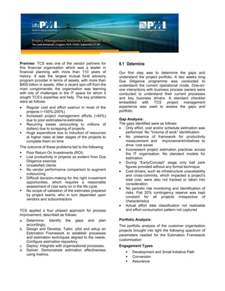 Premise: TCS was one of the vendor partners for
this financial organisation which was a leader in
financial planning with more than 110 years of
history. It was the largest mutual fund advisory
program provider in terms of assets, with more than
$400 billion in assets. After a recent spin-off from the
main conglomerate, the organisation was teeming
with lots of challenges in the IT space for which it
sought TCS’s expertise and help. The key problems
were as follows:
Regular cost and effort overrun in most of the
projects (~150%-200%)
 Increased project management efforts (>40%)
due to poor estimates/re-estimates
 Recurring losses (amounting to millions of
dollars) due to scrapping of projects
 Huge expenditure due to induction of resources
at higher rates at later stages of the projects to
complete them on time
The outcome of these problems led to the following:
 Poor Return On Investments (ROI)
 Low productivity in projects as evident from Due
Diligence exercise
 Unsatisfied clients
 No vendor performance comparison to augment
outsourcing
 Difficult decision-making for the right investment
opportunities, which requires a reasonable
assessment of cost early on in the life cycle.
 No scope of validation of the estimates prepared
by project teams, who in turn depended upon
vendors and subcontractors
TCS applied a four phased approach for process
improvement, described as follows:
a. Determine: Identify the gaps and plan
accordingly.
b. Design and Develop: Tailor, pilot and setup an
Estimation Framework to establish processes
and estimation techniques aligned to the needs.
Configure estimation repository.
c. Deploy: Integrate with organisational processes.
d. Deliver: Demonstrate estimation effectiveness
using metrics.
8.1 Determine
Our first step was to determine the gaps and
understand the project portfolio. A two weeks long
Due Diligence programme was conducted to
understand the current operational mode. One-on-
one interactions with business process owners were
conducted to understand their current processes
and key business drivers. A standard checklist
embedded with TCS project management
experience was used to assess the gaps and
portfolio.
Gap Analysis:
The gaps identified were as follows:
Only effort, cost and/or schedule estimation was
performed. No “Volume of work” identification
No presence of framework for productivity
measurement and improvement/initiatives to
drive ‘cost saves’
Inconsistent project estimation practices across
the IT organisation. No standard models for
estimation.
During “Early/Concept” stage only ball park
figures provided without any formal technique
Cost drivers, such as infrastructure unavailability
and cross-commits, which impacted a project’s
total cost, were also not tracked or taken into
consideration
No periodic risk monitoring and identification of
risks. Flat 20% contingency reserve was kept
constant for all projects irrespective of
characteristics
Actual effort data classification not realisable
and effort consumption pattern not captured
Portfolio Analysis:
The portfolio analysis of the customer organisation
projects brought into light the following spectrum of
parameters needed for the Estimation Framework
customisation
Engagement Types
 Development and Small Initiative Path
 Conversion
 Assurance
 