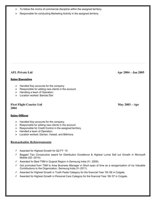  To follow the norms of commercial discipline within the assigned territory.
 Responsible for conducting Marketing Activity in the assigned territory.
AFL Private Ltd Apr 2004 – Jan 2005
Sales ExecutiveSales Executive
 Handled Key accounts for the company.
 Responsible for adding new clients in the account.
 Handling a team of Operation.
 Location worked: Baroda Dist
First Flight Courier Ltd May 2003 – Apr
2004
Sales OfficerSales Officer
 Handled Key accounts for the company.
 Responsible for adding new clients in the account.
 Responsible for Credit Control in the assigned territory.
 Handled a team of Operation.
 Location worked: Daman, Valsad, and Billimora.
Remarkable Achievements
 Awarded for Highest Growth for Q2 FY ‘15
 Bagged Two Consecutive award for Distribution Excellence & Highest Lumia Sell out Growth in Microsoft
Mobile (Q3 -2014).
 Awarded for Best TSM in Gujarat Region in Samsung India (Yr. 2009).
 Got promoted from TSM to Area Business Manager in Short span of time as a reorganization of my Valuable
Contributions to the Organization, Samsung India (Yr 2011).
 Awarded for Highest Growth in Tooth Paste Category for the financial Year ‘05-’06 in Colgate.
 Awarded for Highest Growth in Personal Care Category for the financial Year ‘06-’07 in Colgate.
 