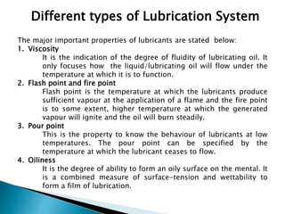 Different types of Lubrication System
The major important properties of lubricants are stated below:
1. Viscosity
It is the indication of the degree of fluidity of lubricating oil. It
only focuses how the liquid/lubricating oil will flow under the
temperature at which it is to function.
2. Flash point and fire point
Flash point is the temperature at which the lubricants produce
sufficient vapour at the application of a flame and the fire point
is to some extent, higher temperature at which the generated
vapour will ignite and the oil will burn steadily.
3. Pour point
This is the property to know the behaviour of lubricants at low
temperatures. The pour point can be specified by the
temperature at which the lubricant ceases to flow.
4. Oiliness
It is the degree of ability to form an oily surface on the mental. It
is a combined measure of surface-tension and wettability to
form a film of lubrication.
 