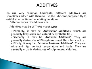 ADDITIVES
To use very common lubricants, different additives are
sometimes added with them to use the lubricant purposefully to
establish an optimum operating condition.
Different types of additives are :
Additives may be of Three major types.
• Primarily, it may be ‘Antifriction Additives’ which are
generally fatty acids and natural or synthetic fats.
• Secondly, it may be ‘Antiwear Additives’. They are
generally derivatives of Phosphorous and Phosphoric acids.
• Finally, it may be ‘Extreme Pressure Additives’. They can
withstand high contact temperature and loads. They are
generally organic derivatives of sulphur and chlorine.
 