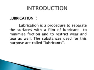 LUBRICATION :
Lubrication is a procedure to separate
the surfaces with a film of lubricant to
minimise friction and to restrict wear and
tear as well. The substances used for this
purpose are called “lubricants”.
 