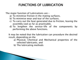 FUNCTIONS OF LUBRICATION
The major function of Lubrications are:-
a) To minimise friction in the mating surfaces.
b) To minimise wear and tear of the surfaces.
c) To carry out the heat generated due to friction, leaving the
assembly cool as far as practicable.
d) To lengthen the service-life of the components by
performing the above functions.
It may be noted that the lubrication can procedure the desired
result, depending on the
a) Physical, Chemical and Mechanical properties of the
selected lubricants, and
b) The lubricating methods
 