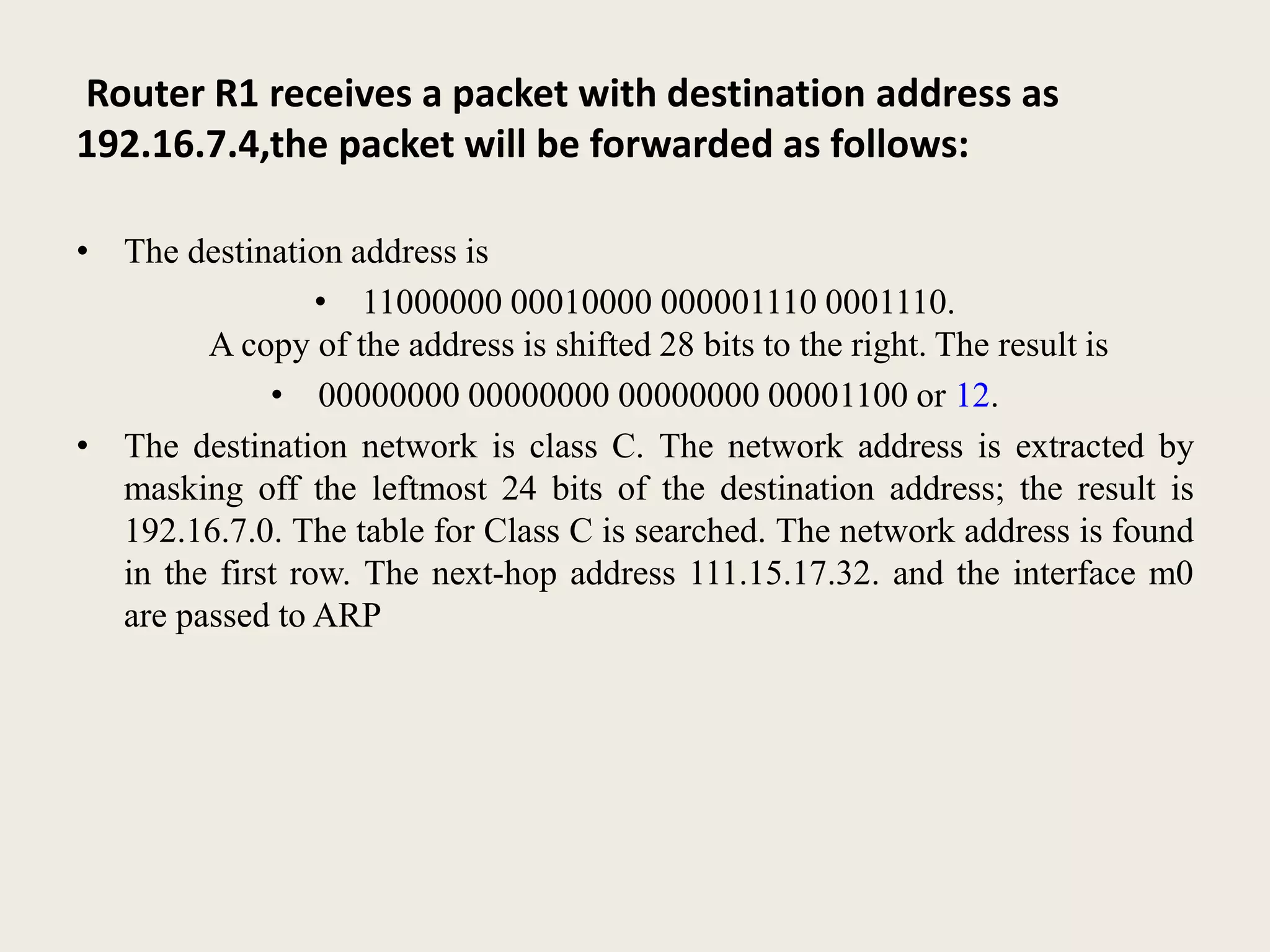 Router R1 receives a packet with destination address as
192.16.7.4,the packet will be forwarded as follows:
• The destination address is
• 11000000 00010000 000001110 0001110.
A copy of the address is shifted 28 bits to the right. The result is
• 00000000 00000000 00000000 00001100 or 12.
• The destination network is class C. The network address is extracted by
masking off the leftmost 24 bits of the destination address; the result is
192.16.7.0. The table for Class C is searched. The network address is found
in the first row. The next-hop address 111.15.17.32. and the interface m0
are passed to ARP
 