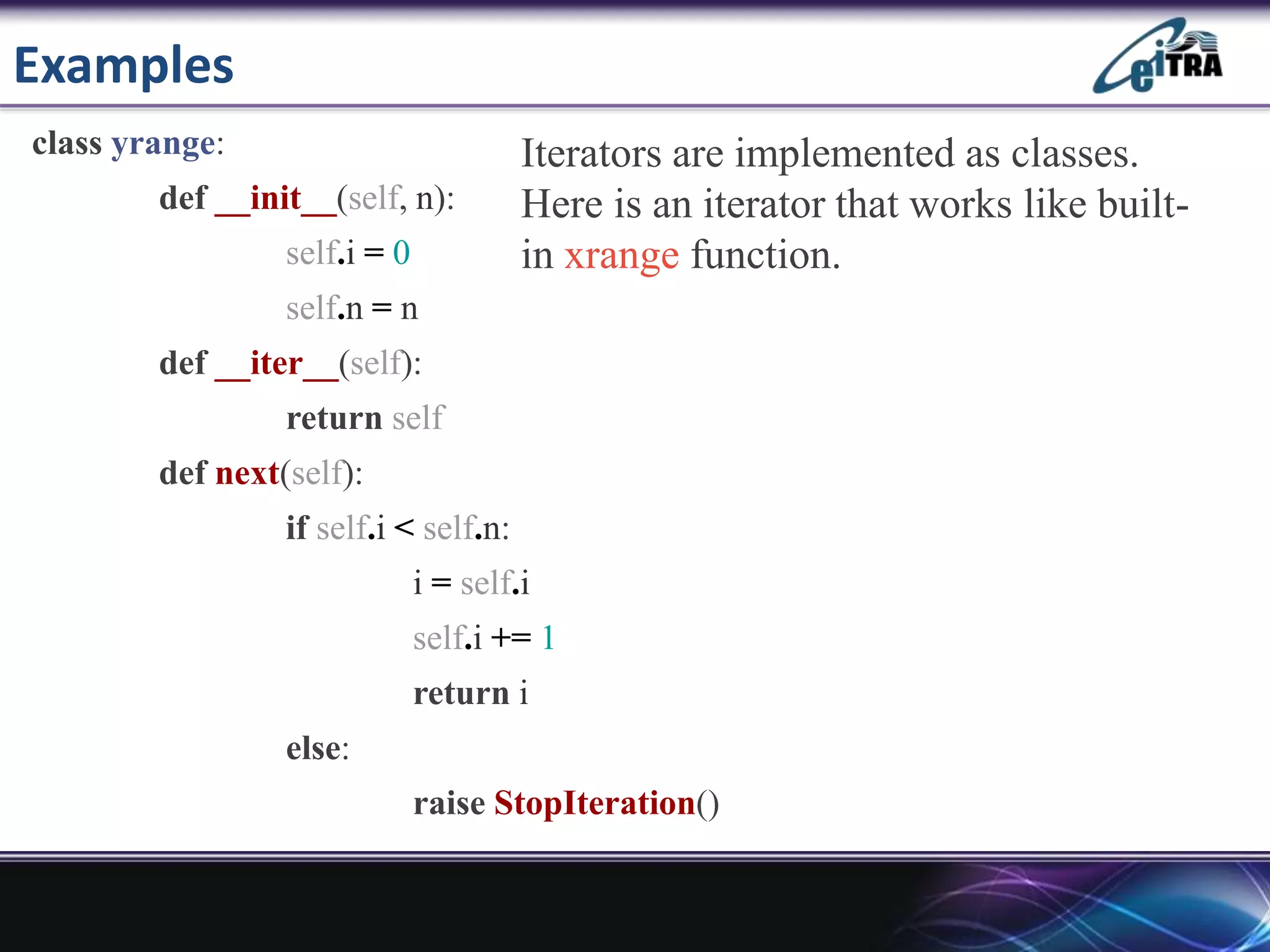 Examples
class yrange:
def __init__(self, n):
self.i = 0
self.n = n
def __iter__(self):
return self
def next(self):
if self.i < self.n:
i = self.i
self.i += 1
return i
else:
raise StopIteration()
Iterators are implemented as classes.
Here is an iterator that works like built-
in xrange function.
 