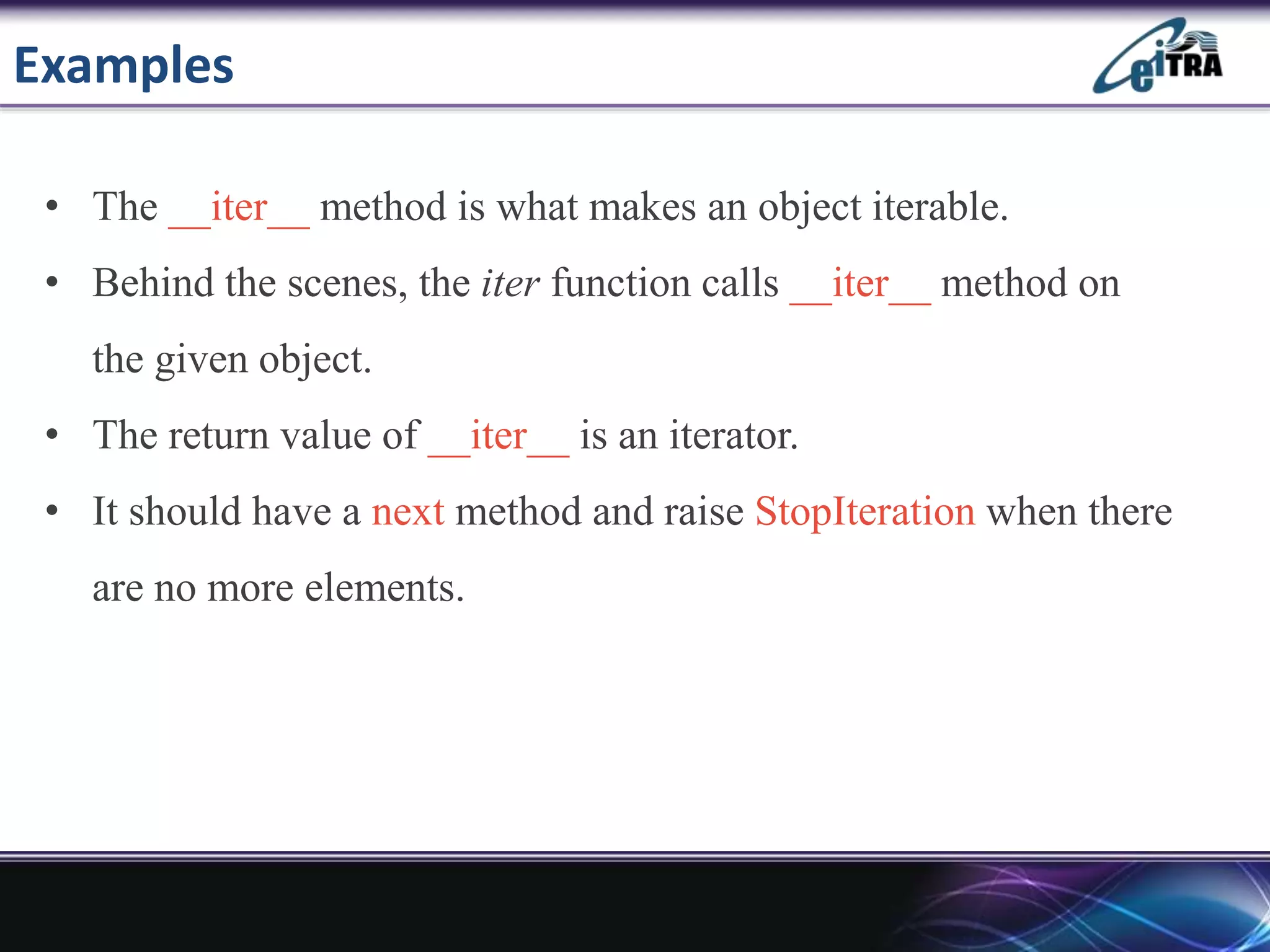 Examples
• The __iter__ method is what makes an object iterable.
• Behind the scenes, the iter function calls __iter__ method on
the given object.
• The return value of __iter__ is an iterator.
• It should have a next method and raise StopIteration when there
are no more elements.
 