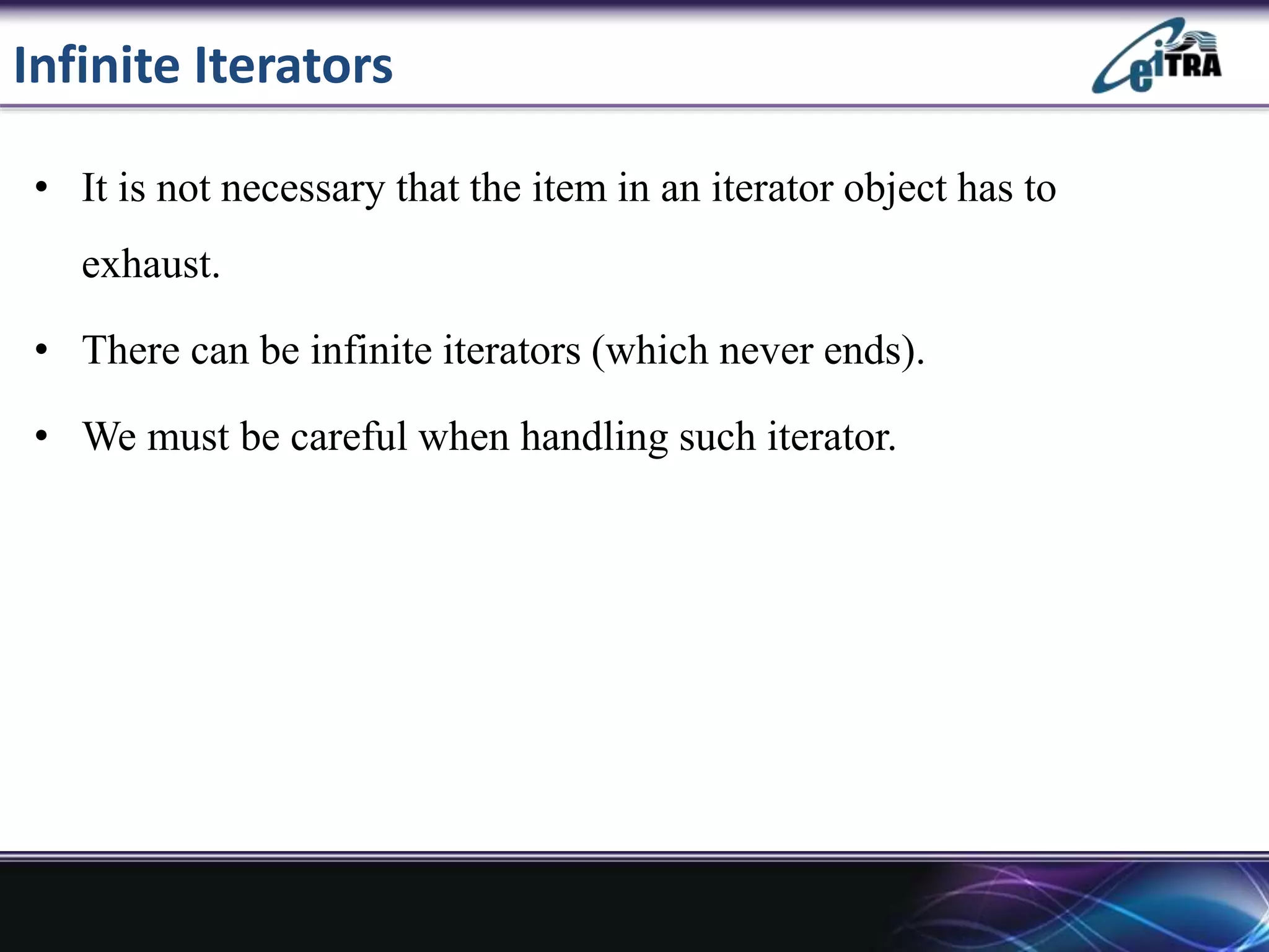 Infinite Iterators
• It is not necessary that the item in an iterator object has to
exhaust.
• There can be infinite iterators (which never ends).
• We must be careful when handling such iterator.
 