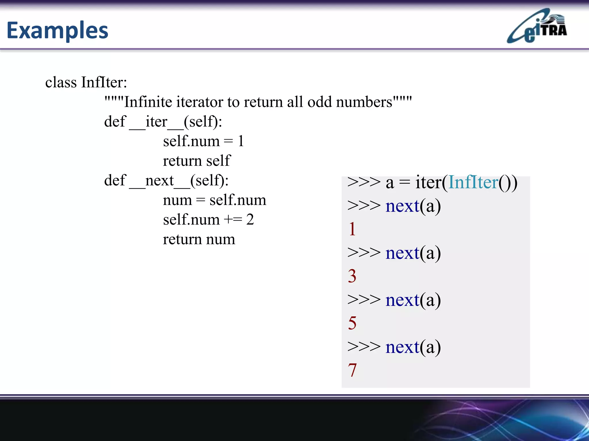 Examples
>>> a = iter(InfIter())
>>> next(a)
1
>>> next(a)
3
>>> next(a)
5
>>> next(a)
7
class InfIter:
"""Infinite iterator to return all odd numbers"""
def __iter__(self):
self.num = 1
return self
def __next__(self):
num = self.num
self.num += 2
return num
 