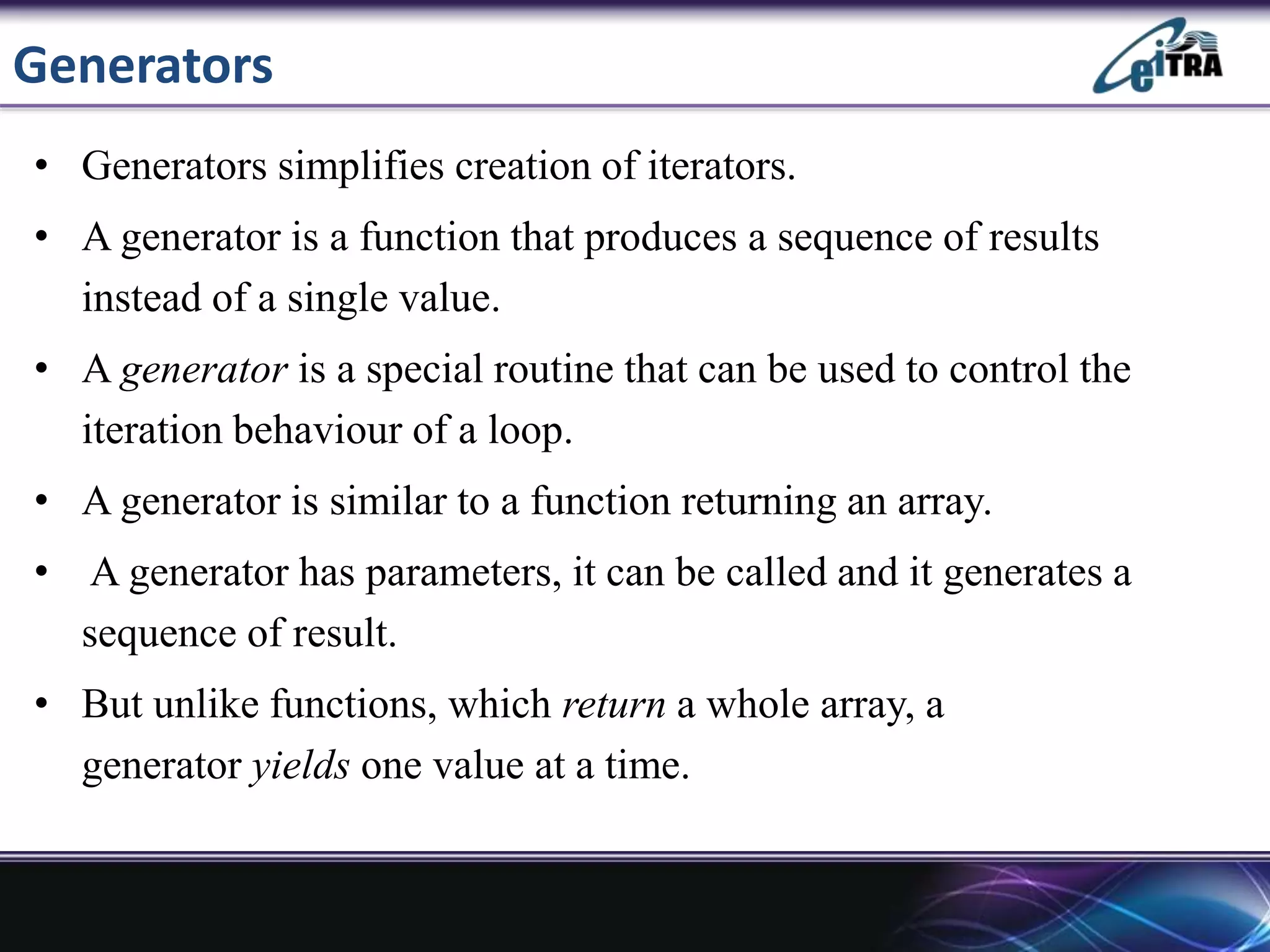 Generators
• Generators simplifies creation of iterators.
• A generator is a function that produces a sequence of results
instead of a single value.
• A generator is a special routine that can be used to control the
iteration behaviour of a loop.
• A generator is similar to a function returning an array.
• A generator has parameters, it can be called and it generates a
sequence of result.
• But unlike functions, which return a whole array, a
generator yields one value at a time.
 