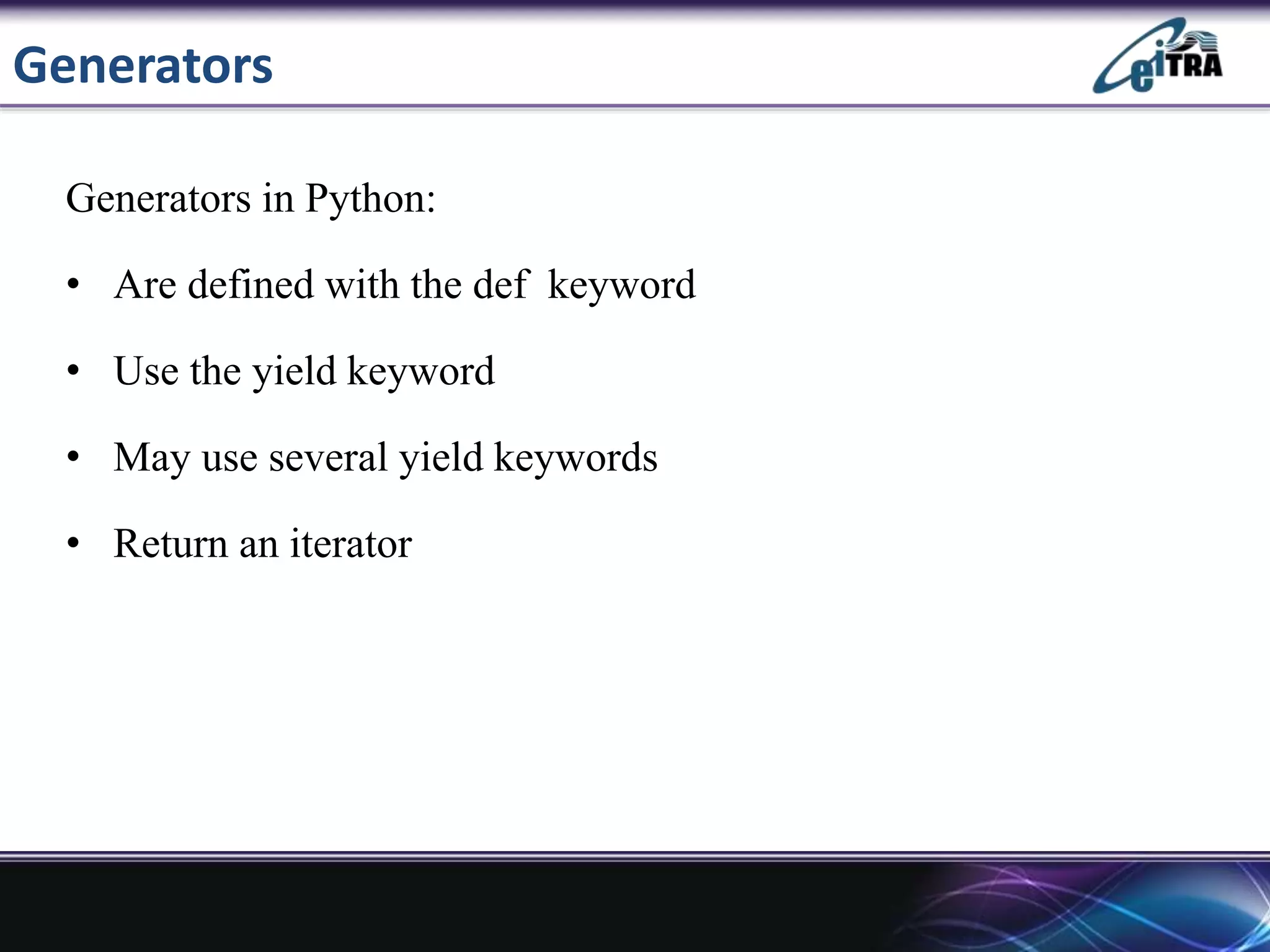 Generators
Generators in Python:
• Are defined with the def keyword
• Use the yield keyword
• May use several yield keywords
• Return an iterator
 