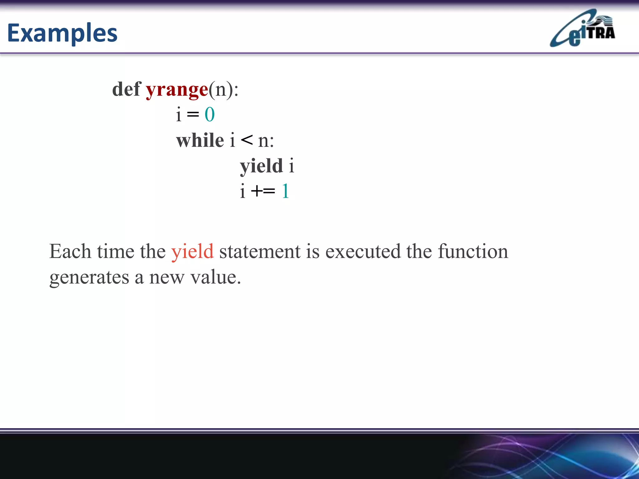 Examples
def yrange(n):
i = 0
while i < n:
yield i
i += 1
Each time the yield statement is executed the function
generates a new value.
 