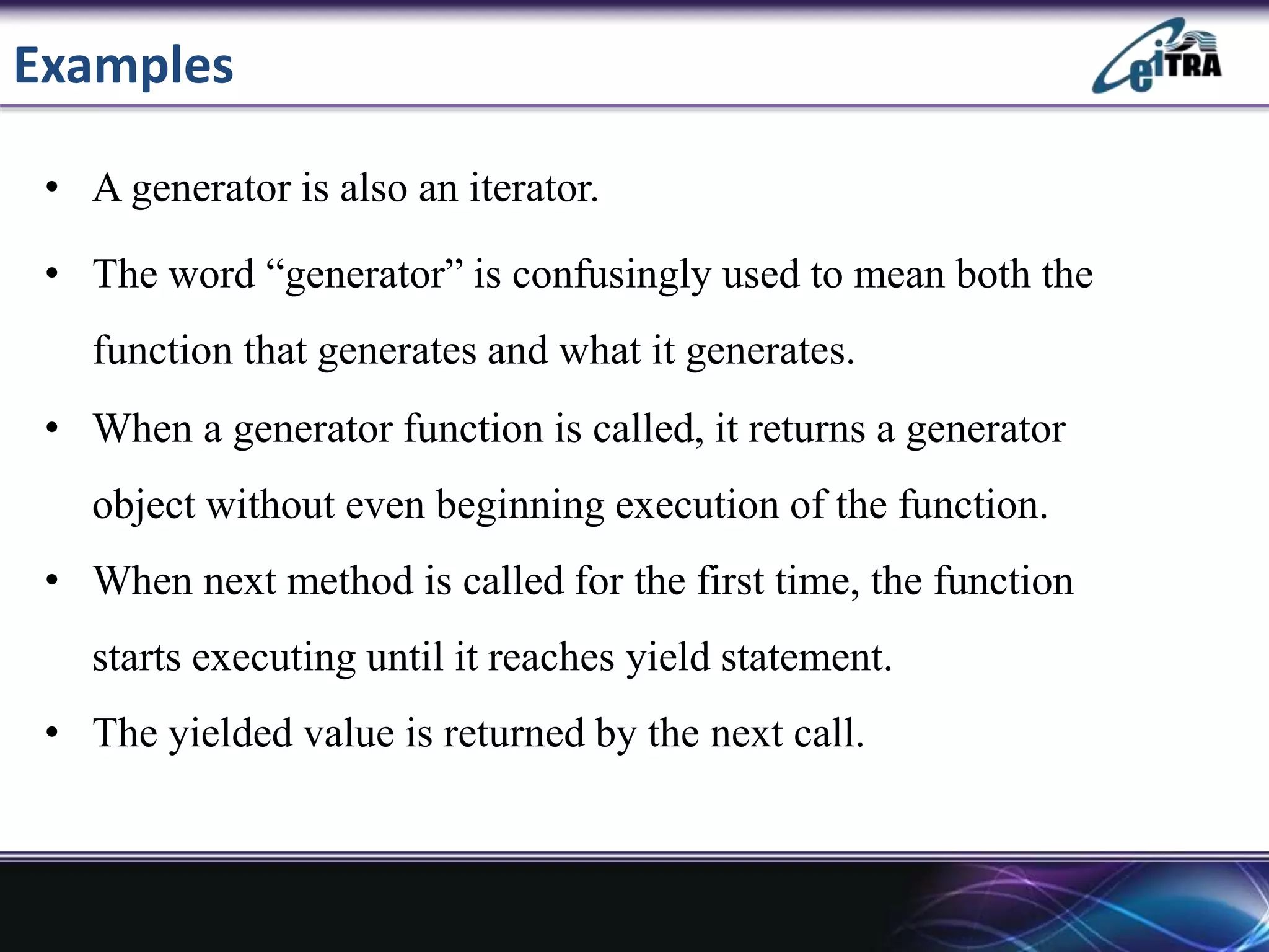 Examples
• A generator is also an iterator.
• The word “generator” is confusingly used to mean both the
function that generates and what it generates.
• When a generator function is called, it returns a generator
object without even beginning execution of the function.
• When next method is called for the first time, the function
starts executing until it reaches yield statement.
• The yielded value is returned by the next call.
 
