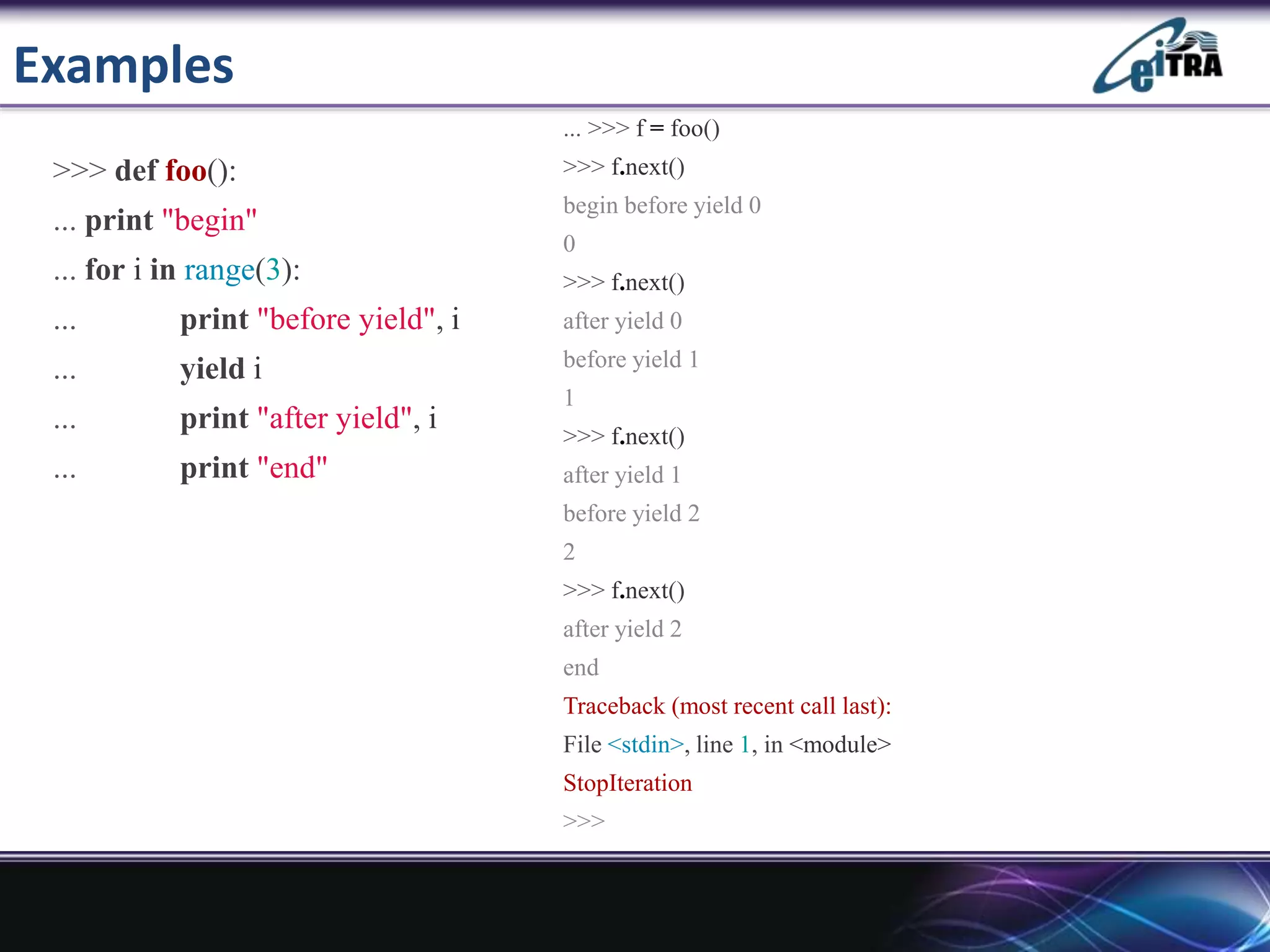 Examples
>>> def foo():
... print "begin"
... for i in range(3):
... print "before yield", i
... yield i
... print "after yield", i
... print "end"
... >>> f = foo()
>>> f.next()
begin before yield 0
0
>>> f.next()
after yield 0
before yield 1
1
>>> f.next()
after yield 1
before yield 2
2
>>> f.next()
after yield 2
end
Traceback (most recent call last):
File <stdin>, line 1, in <module>
StopIteration
>>>
 