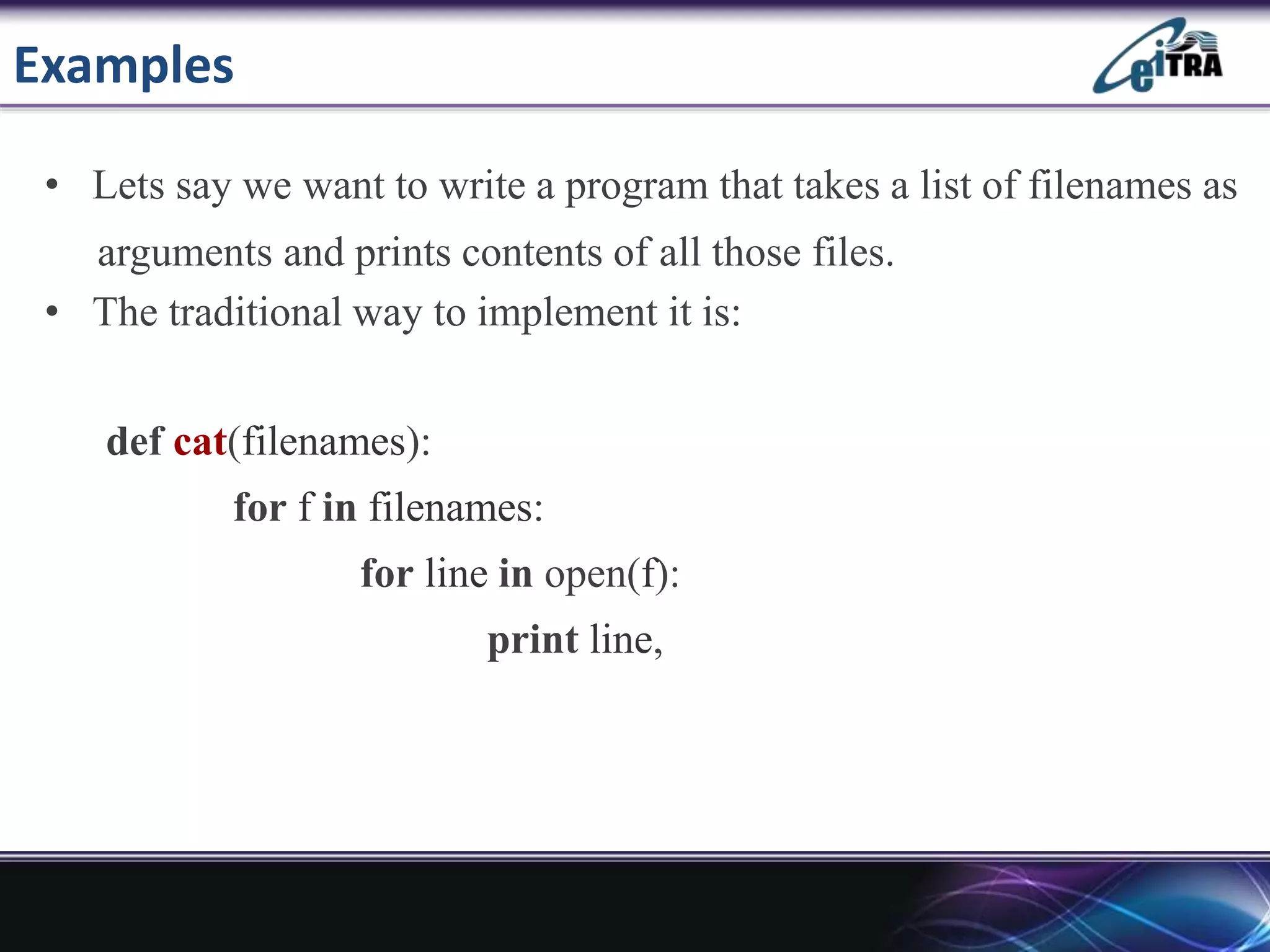 Examples
• Lets say we want to write a program that takes a list of filenames as
arguments and prints contents of all those files.
• The traditional way to implement it is:
def cat(filenames):
for f in filenames:
for line in open(f):
print line,
 