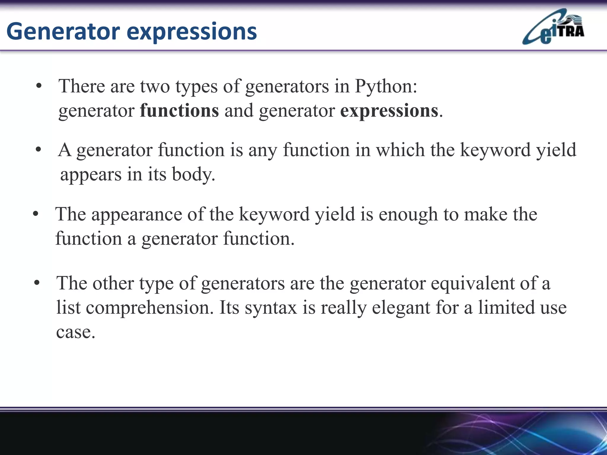 Generator expressions
• There are two types of generators in Python:
generator functions and generator expressions.
• A generator function is any function in which the keyword yield
appears in its body.
• The appearance of the keyword yield is enough to make the
function a generator function.
• The other type of generators are the generator equivalent of a
list comprehension. Its syntax is really elegant for a limited use
case.
 
