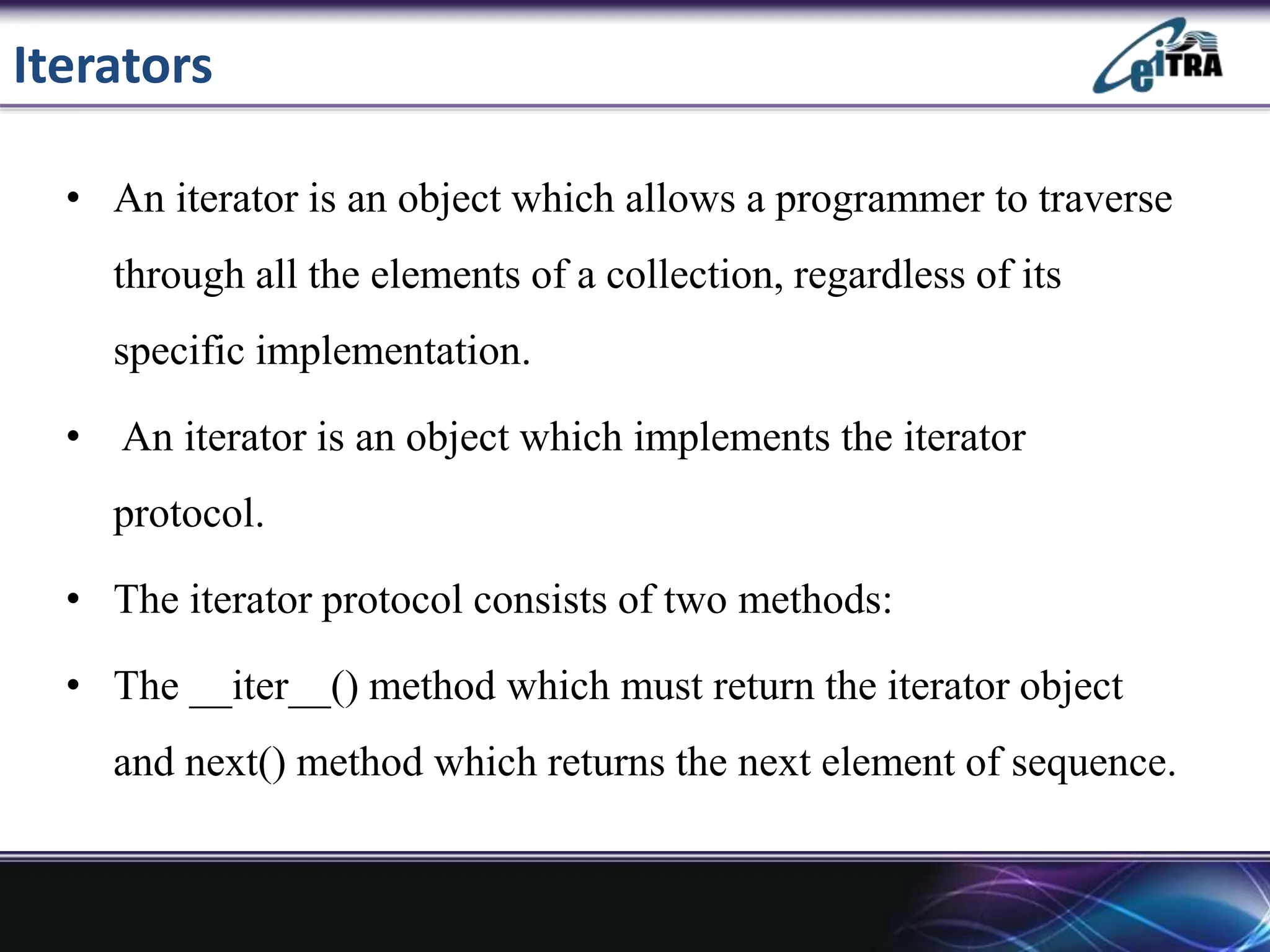 Iterators
• An iterator is an object which allows a programmer to traverse
through all the elements of a collection, regardless of its
specific implementation.
• An iterator is an object which implements the iterator
protocol.
• The iterator protocol consists of two methods:
• The __iter__() method which must return the iterator object
and next() method which returns the next element of sequence.
 