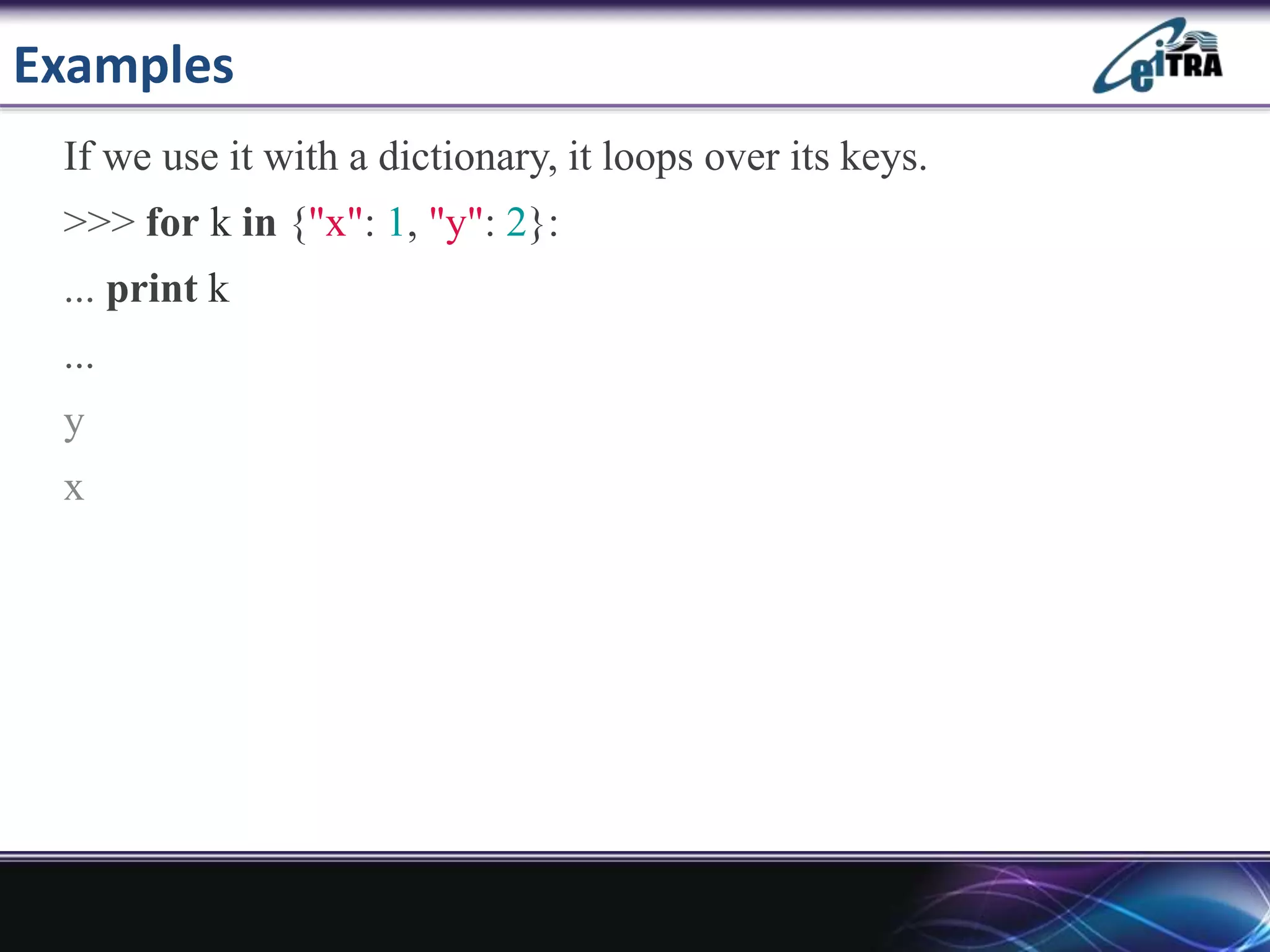Examples
If we use it with a dictionary, it loops over its keys.
>>> for k in {"x": 1, "y": 2}:
... print k
...
y
x
 