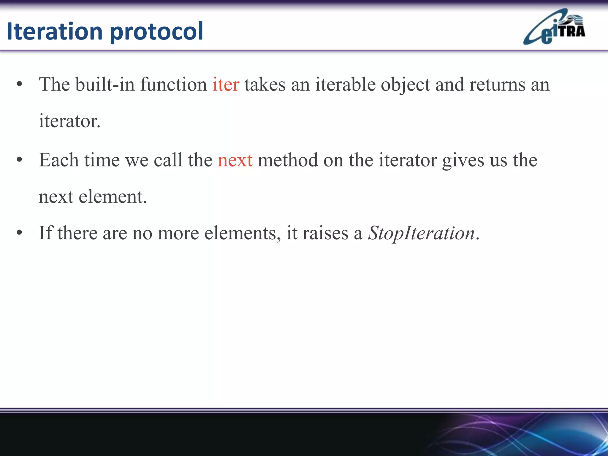 Iteration protocol
• The built-in function iter takes an iterable object and returns an
iterator.
• Each time we call the next method on the iterator gives us the
next element.
• If there are no more elements, it raises a StopIteration.
 