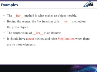 Examples
• The __iter__ method is what makes an object iterable.
• Behind the scenes, the iter function calls __iter__ method on
the given object.
• The return value of __iter__ is an iterator.
• It should have a next method and raise StopIteration when there
are no more elements.
 
