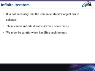 Infinite Iterators
• It is not necessary that the item in an iterator object has to
exhaust.
• There can be infinite iterators (which never ends).
• We must be careful when handling such iterator.
 