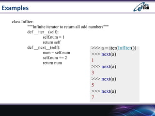 Examples
>>> a = iter(InfIter())
>>> next(a)
1
>>> next(a)
3
>>> next(a)
5
>>> next(a)
7
class InfIter:
"""Infinite iterator to return all odd numbers"""
def __iter__(self):
self.num = 1
return self
def __next__(self):
num = self.num
self.num += 2
return num
 