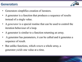 Generators
• Generators simplifies creation of iterators.
• A generator is a function that produces a sequence of results
instead of a single value.
• A generator is a special routine that can be used to control the
iteration behaviour of a loop.
• A generator is similar to a function returning an array.
• A generator has parameters, it can be called and it generates a
sequence of result.
• But unlike functions, which return a whole array, a
generator yields one value at a time.
 