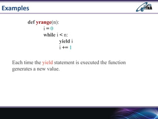 Examples
def yrange(n):
i = 0
while i < n:
yield i
i += 1
Each time the yield statement is executed the function
generates a new value.
 