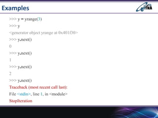 Examples
>>> y = yrange(3)
>>> y
<generator object yrange at 0x401f30>
>>> y.next()
0
>>> y.next()
1
>>> y.next()
2
>>> y.next()
Traceback (most recent call last):
File <stdin>, line 1, in <module>
StopIteration
 
