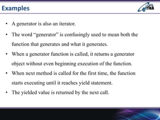 Examples
• A generator is also an iterator.
• The word “generator” is confusingly used to mean both the
function that generates and what it generates.
• When a generator function is called, it returns a generator
object without even beginning execution of the function.
• When next method is called for the first time, the function
starts executing until it reaches yield statement.
• The yielded value is returned by the next call.
 