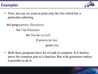 Examples
• Now, lets say we want to print only the line which has a
particular substring.
def grep(pattern, filenames):
for f in filenames:
for line in open(f):
if pattern in line:
print line,
• Both these programs have lot of code in common. It is hard to
move the common part to a function. But with generators makes
it possible to do it.
 