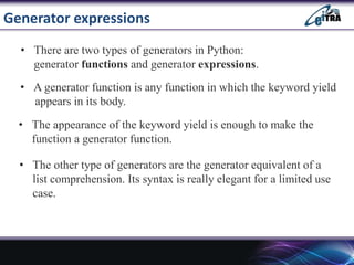 Generator expressions
• There are two types of generators in Python:
generator functions and generator expressions.
• A generator function is any function in which the keyword yield
appears in its body.
• The appearance of the keyword yield is enough to make the
function a generator function.
• The other type of generators are the generator equivalent of a
list comprehension. Its syntax is really elegant for a limited use
case.
 