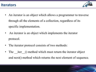 Iterators
• An iterator is an object which allows a programmer to traverse
through all the elements of a collection, regardless of its
specific implementation.
• An iterator is an object which implements the iterator
protocol.
• The iterator protocol consists of two methods:
• The __iter__() method which must return the iterator object
and next() method which returns the next element of sequence.
 