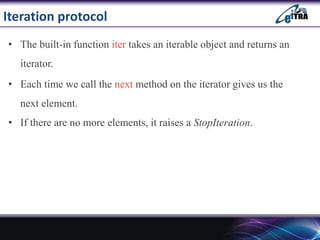 Iteration protocol
• The built-in function iter takes an iterable object and returns an
iterator.
• Each time we call the next method on the iterator gives us the
next element.
• If there are no more elements, it raises a StopIteration.
 