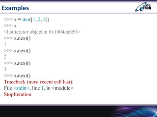 Examples
>>> x = iter([1, 2, 3])
>>> x
<listiterator object at 0x1004ca850>
>>> x.next()
1
>>> x.next()
2
>>> x.next()
3
>>> x.next()
Traceback (most recent call last):
File <stdin>, line 1, in <module>
StopIteration
 
