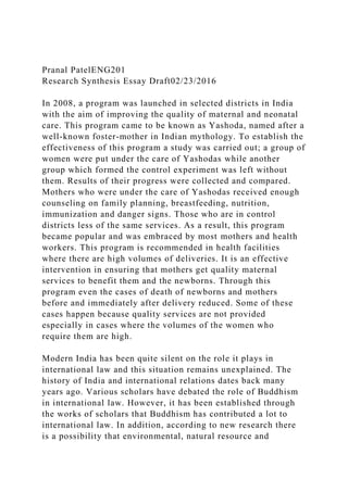 Pranal PatelENG201
Research Synthesis Essay Draft02/23/2016
In 2008, a program was launched in selected districts in India
with the aim of improving the quality of maternal and neonatal
care. This program came to be known as Yashoda, named after a
well-known foster-mother in Indian mythology. To establish the
effectiveness of this program a study was carried out; a group of
women were put under the care of Yashodas while another
group which formed the control experiment was left without
them. Results of their progress were collected and compared.
Mothers who were under the care of Yashodas received enough
counseling on family planning, breastfeeding, nutrition,
immunization and danger signs. Those who are in control
districts less of the same services. As a result, this program
became popular and was embraced by most mothers and health
workers. This program is recommended in health facilities
where there are high volumes of deliveries. It is an effective
intervention in ensuring that mothers get quality maternal
services to benefit them and the newborns. Through this
program even the cases of death of newborns and mothers
before and immediately after delivery reduced. Some of these
cases happen because quality services are not provided
especially in cases where the volumes of the women who
require them are high.
Modern India has been quite silent on the role it plays in
international law and this situation remains unexplained. The
history of India and international relations dates back many
years ago. Various scholars have debated the role of Buddhism
in international law. However, it has been established through
the works of scholars that Buddhism has contributed a lot to
international law. In addition, according to new research there
is a possibility that environmental, natural resource and
 