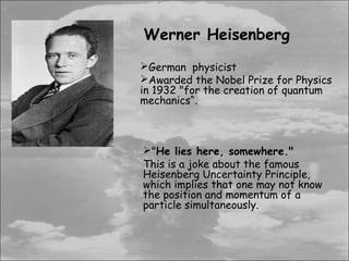 Werner Heisenberg
German physicist
Awarded the Nobel Prize for Physics
in 1932 "for the creation of quantum
mechanics“.



"He lies here, somewhere."
This is a joke about the famous
Heisenberg Uncertainty Principle,
which implies that one may not know
the position and momentum of a
particle simultaneously.
 