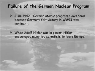 Failure of the German Nuclear Program

 June 1942 – German atomic program slows down
   because Germany felt victory in WWII was
   imminent.

 When Adolf Hitler was in power, Hitler
   encouraged many top scientists to leave Europe.
 