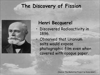 The Discovery of Fission


      Henri Becquerel
     • Discovered Radioactivity in
       1896.
     • Observed that Uranium
       salts would expose
       photographic film even when
       covered with opaque paper.



                (Source: The Manhattan Project by Diana Galer)
 