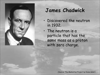 James Chadwick
• Discovered the neutron
  in 1932.
• The neutron is a
  particle that has the
  same mass as a proton
  with zero charge.




       (Source: The Manhattan Project by Diana Galer)
 