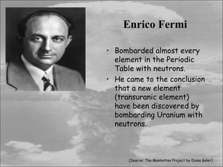 Enrico Fermi

• Bombarded almost every
  element in the Periodic
  Table with neutrons.
• He came to the conclusion
  that a new element
  (transuranic element)
  have been discovered by
  bombarding Uranium with
  neutrons.



      (Source: The Manhattan Project by Diana Galer)
 