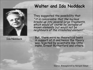 Walter and Ida Noddack

              They suggested the possibility that
              "it is conceivable that the nucleus
              breaks up into several large fragments,
              which would of course be isotopes of
              known elements but would not be
              neighbours of the irradiated element."

Ida Noddack
               But, there were no theoretical basis
               in support of it and hence the theory
               was rejected by scientists like Otto
               Hahn, Ernest Rutherford and others.




                             Source: Biswasghatak by Narayan Sanyal
 