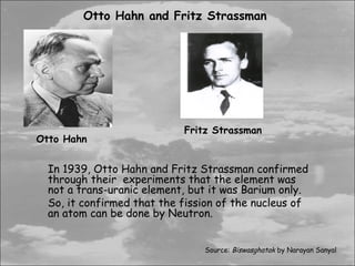 Otto Hahn and Fritz Strassman




                            Fritz Strassman
Otto Hahn


  In 1939, Otto Hahn and Fritz Strassman confirmed
  through their experiments that the element was
  not a trans-uranic element, but it was Barium only.
  So, it confirmed that the fission of the nucleus of
  an atom can be done by Neutron.


                                Source: Biswasghatak by Narayan Sanyal
 