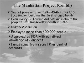 The Manhattan Project (Contd.)
 Secret program from 1942-1946 in the U.S.
  focusing on building the first atomic bomb
 Even Harry S. Truman did not know about the
  project until Roosevelt’s death in 1945.
 Cost $ 2.2 Billion
 Employed more than 600,000 people
Approved by FDR with out direct
knowledge of Congress
Funds came from secret Presidential
accounts
 